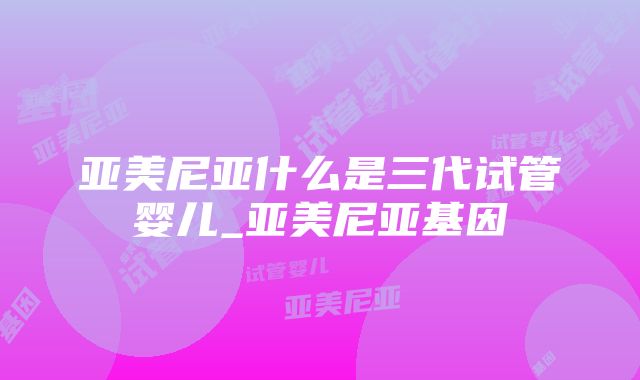 亚美尼亚什么是三代试管婴儿_亚美尼亚基因