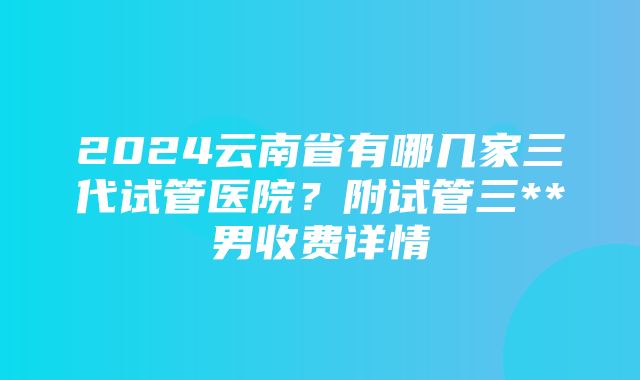 2024云南省有哪几家三代试管医院？附试管三**男收费详情