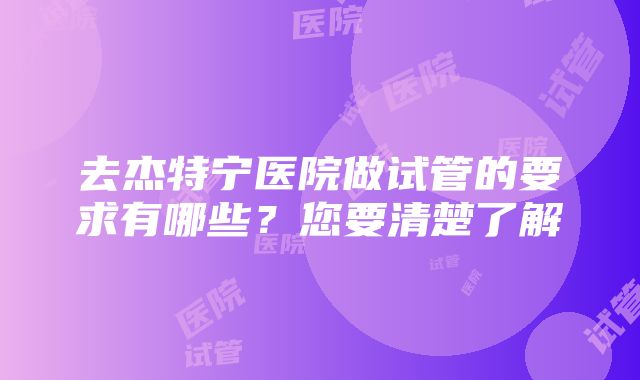 去杰特宁医院做试管的要求有哪些？您要清楚了解