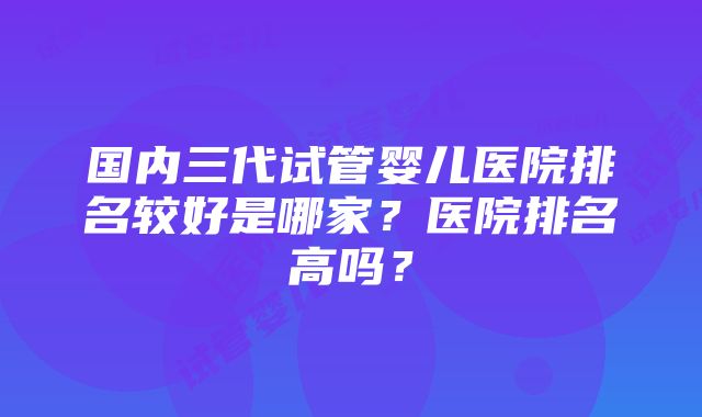 国内三代试管婴儿医院排名较好是哪家？医院排名高吗？