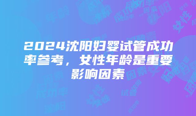 2024沈阳妇婴试管成功率参考，女性年龄是重要影响因素