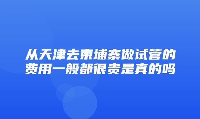 从天津去柬埔寨做试管的费用一般都很贵是真的吗