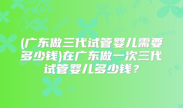 (广东做三代试管婴儿需要多少钱)在广东做一次三代试管婴儿多少钱？