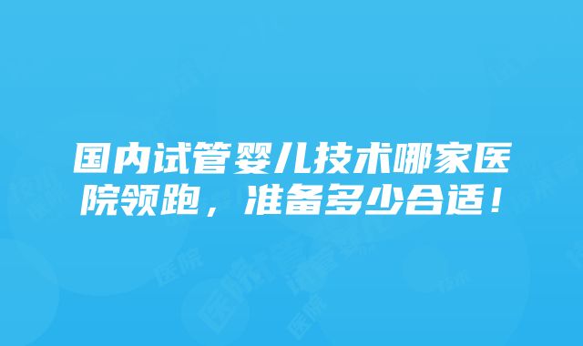 国内试管婴儿技术哪家医院领跑，准备多少合适！