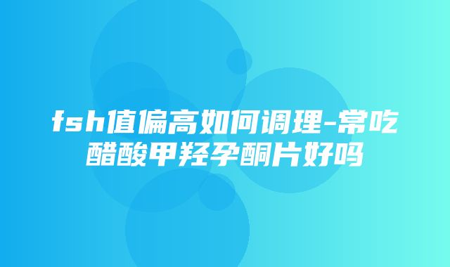 fsh值偏高如何调理-常吃醋酸甲羟孕酮片好吗