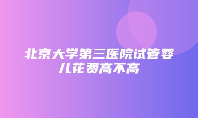 北京大学第三医院试管婴儿花费高不高