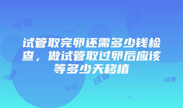 试管取完卵还需多少钱检查，做试管取过卵后应该等多少天移植