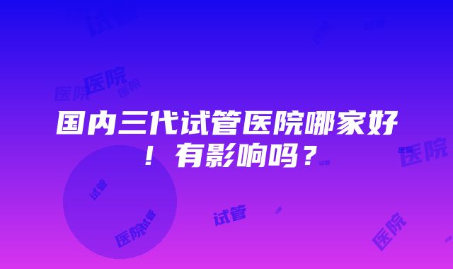 国内三代试管医院哪家好！有影响吗？