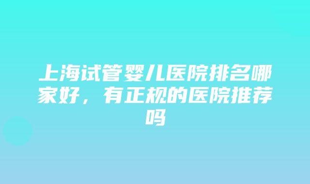 上海试管婴儿医院排名哪家好，有正规的医院推荐吗