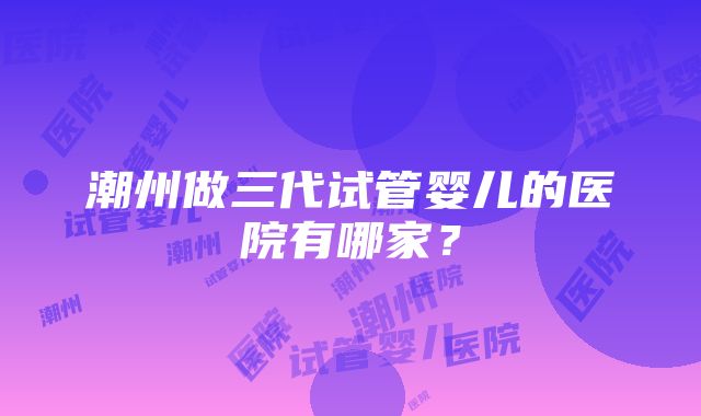 潮州做三代试管婴儿的医院有哪家？