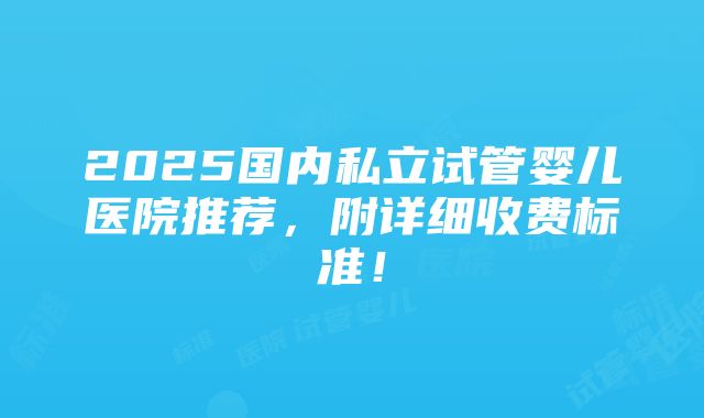 2025国内私立试管婴儿医院推荐，附详细收费标准！