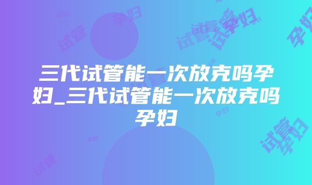 三代试管能一次放克吗孕妇_三代试管能一次放克吗孕妇