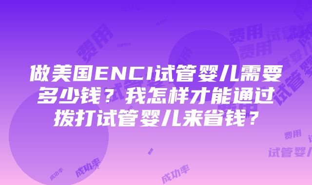 做美国ENCI试管婴儿需要多少钱？我怎样才能通过拨打试管婴儿来省钱？