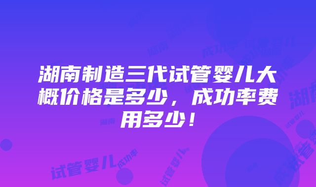 湖南制造三代试管婴儿大概价格是多少，成功率费用多少！