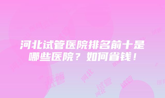 河北试管医院排名前十是哪些医院？如何省钱！