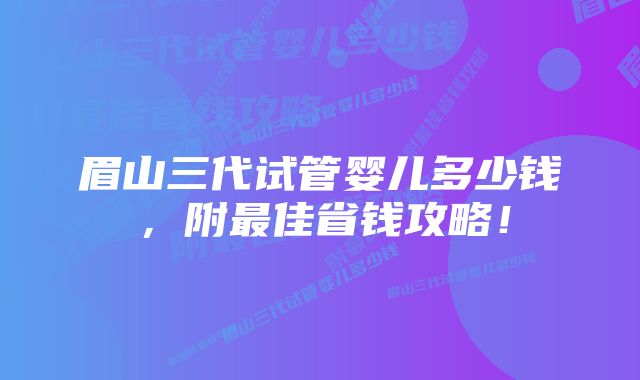 眉山三代试管婴儿多少钱，附最佳省钱攻略！