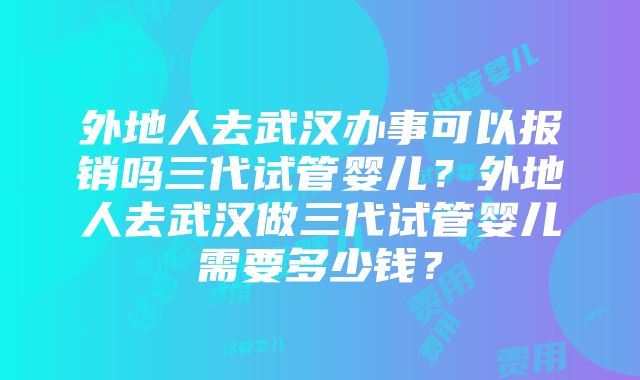 外地人去武汉办事可以报销吗三代试管婴儿？外地人去武汉做三代试管婴儿需要多少钱？