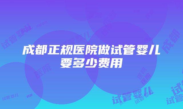 成都正规医院做试管婴儿要多少费用