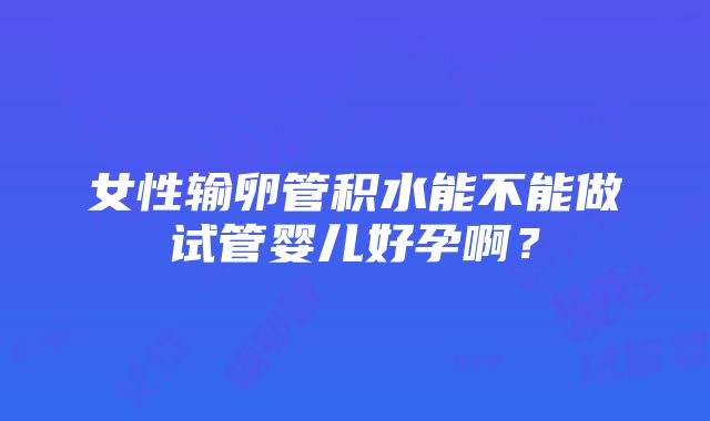 女性输卵管积水能不能做试管婴儿好孕啊？