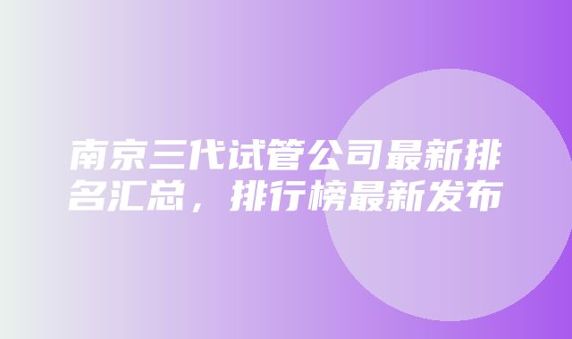 南京三代试管公司最新排名汇总，排行榜最新发布