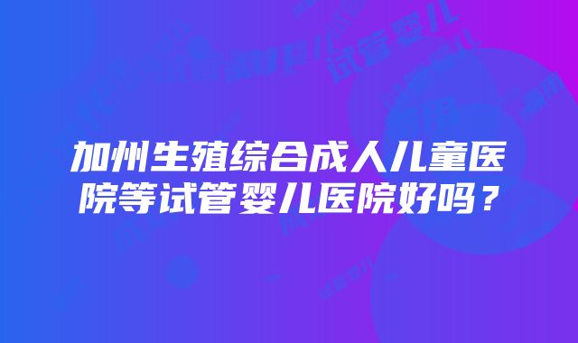 加州生殖综合成人儿童医院等试管婴儿医院好吗？