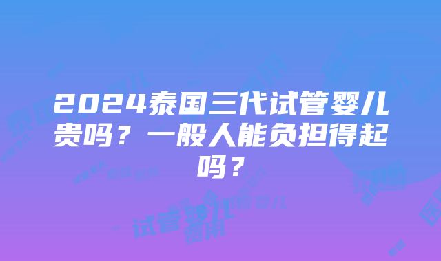 2024泰国三代试管婴儿贵吗？一般人能负担得起吗？