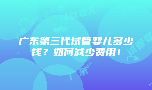 广东第三代试管婴儿多少钱？如何减少费用！