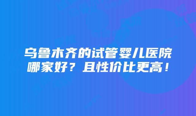 乌鲁木齐的试管婴儿医院哪家好？且性价比更高！