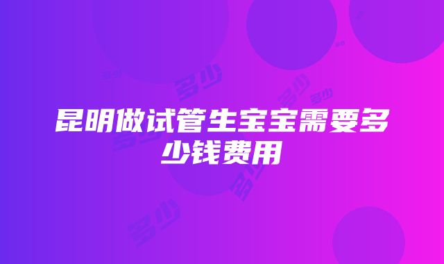 昆明做试管生宝宝需要多少钱费用