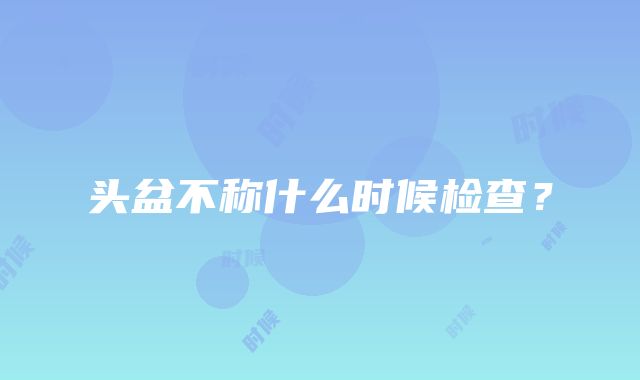 头盆不称什么时候检查？