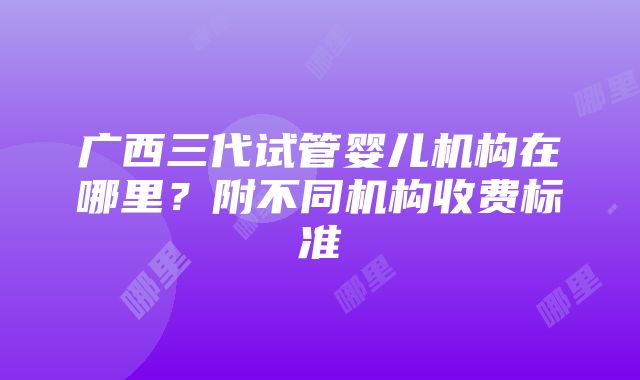 广西三代试管婴儿机构在哪里？附不同机构收费标准