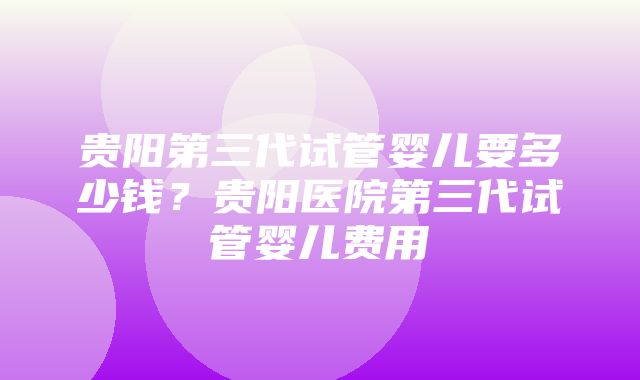 贵阳第三代试管婴儿要多少钱？贵阳医院第三代试管婴儿费用