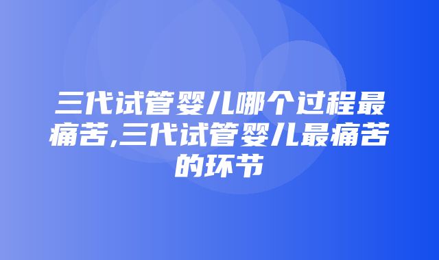 三代试管婴儿哪个过程最痛苦,三代试管婴儿最痛苦的环节