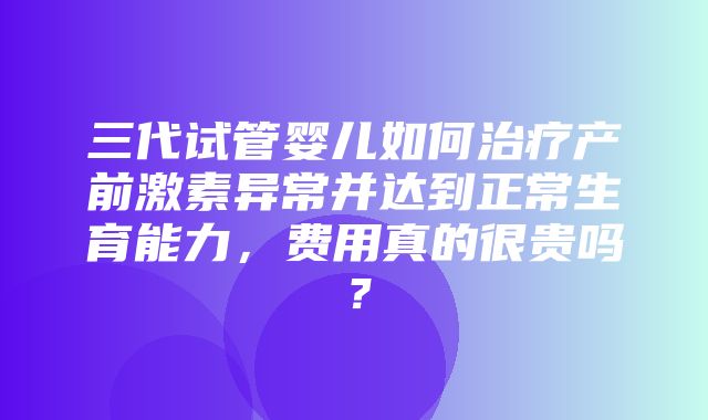 三代试管婴儿如何治疗产前激素异常并达到正常生育能力，费用真的很贵吗？