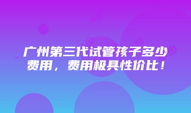 广州第三代试管孩子多少费用，费用极具性价比！