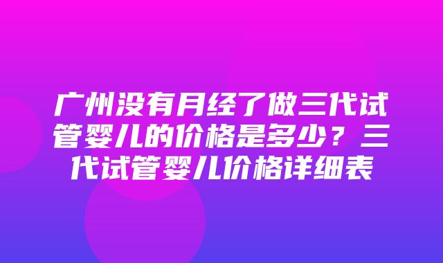 广州没有月经了做三代试管婴儿的价格是多少？三代试管婴儿价格详细表