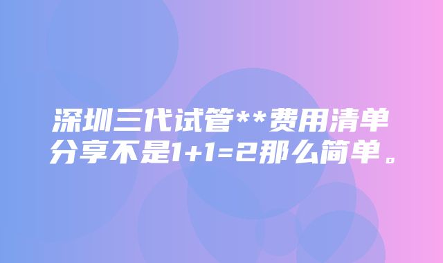 深圳三代试管**费用清单分享不是1+1=2那么简单。