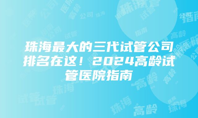 珠海最大的三代试管公司排名在这！2024高龄试管医院指南