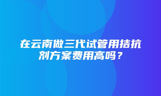 在云南做三代试管用拮抗剂方案费用高吗？