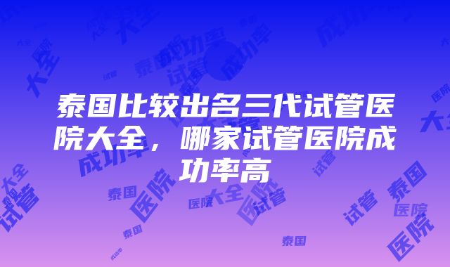 泰国比较出名三代试管医院大全，哪家试管医院成功率高