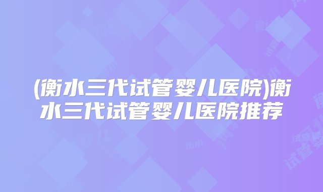 (衡水三代试管婴儿医院)衡水三代试管婴儿医院推荐