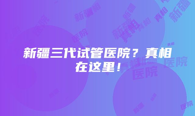 新疆三代试管医院？真相在这里！