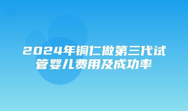 2024年铜仁做第三代试管婴儿费用及成功率