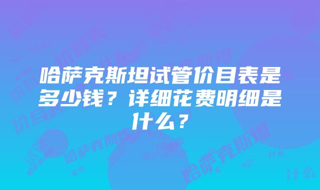 哈萨克斯坦试管价目表是多少钱？详细花费明细是什么？