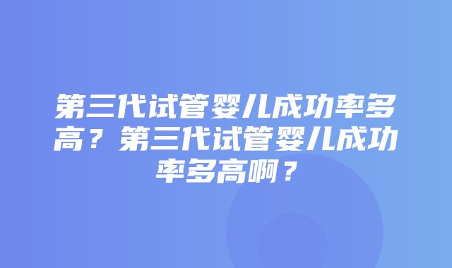 第三代试管婴儿成功率多高？第三代试管婴儿成功率多高啊？