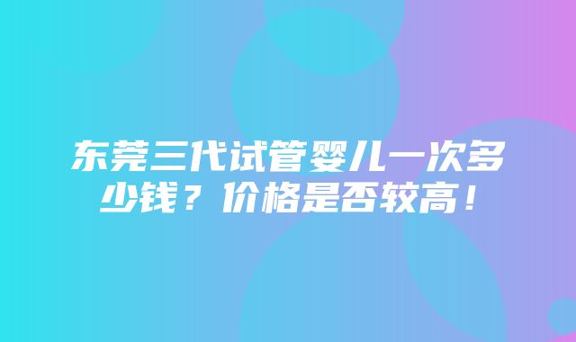 东莞三代试管婴儿一次多少钱？价格是否较高！