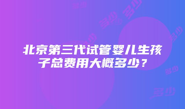 北京第三代试管婴儿生孩子总费用大概多少？