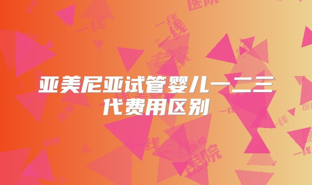 亚美尼亚试管婴儿一二三代费用区别