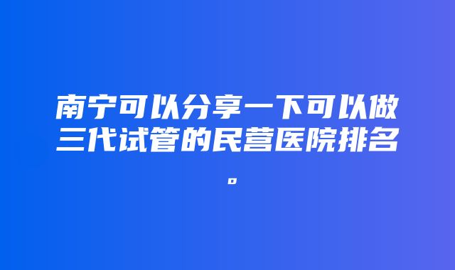 南宁可以分享一下可以做三代试管的民营医院排名。