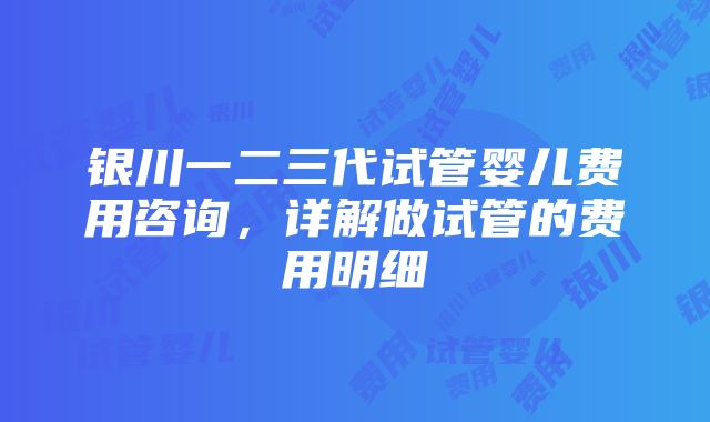 银川一二三代试管婴儿费用咨询，详解做试管的费用明细